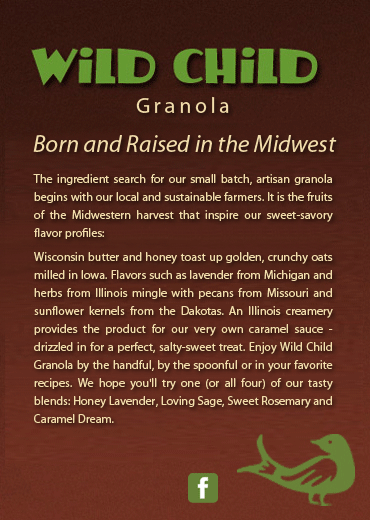 Wild Child Granola. Born and Raised in the Midwest. The ingredient search for our small batch, artisan granola begins with our local and sustainable farmers. It is the fruits of the Midwestern harvest that inspire our sweet-savory flavor profiles: Wisconsin butter and honey toast up golden, crunchy oats milled in Iowa. Flavors such as lavender from Michigan and herbs from Illinois mingle with pecans from Missouri and sunflower kernels from the Dakotas. An Illinois creamery provides the product for our very own caramel sauce - drizzled in for a perfect, salty-sweet treat. Enjoy Wild Child Granola by the handful, by the spoonful or in your favorite recipes. We hope you'll try one (or all four) of our tasty blends: Honey Lavender, Loving Sage, Sweet Rosemary and Caramel Dream.